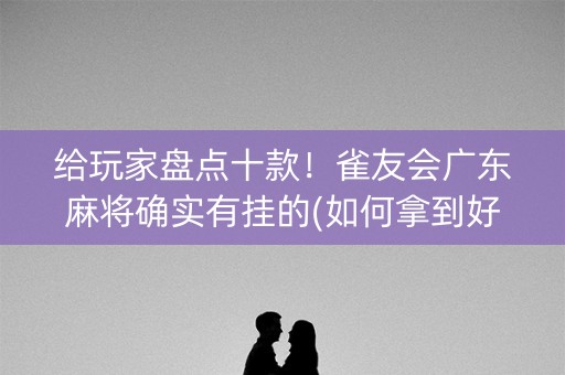 给玩家盘点十款！雀友会广东麻将确实有挂的(如何拿到好牌)