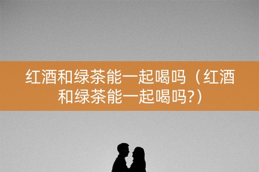 红酒和绿茶能一起喝吗（红酒和绿茶能一起喝吗?）