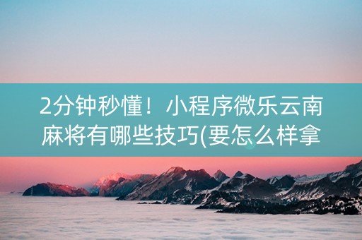 2分钟秒懂！小程序微乐云南麻将有哪些技巧(要怎么样拿到好牌)