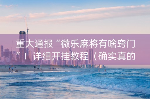 重大通报“微乐麻将有啥窍门”！详细开挂教程（确实真的有挂)-知乎