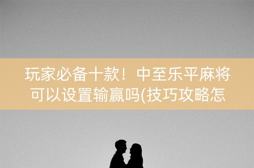 玩家必备十款！中至乐平麻将可以设置输赢吗(技巧攻略怎样拿好牌)