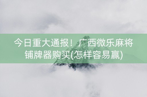 今日重大通报！广西微乐麻将铺牌器购买(怎样容易赢)