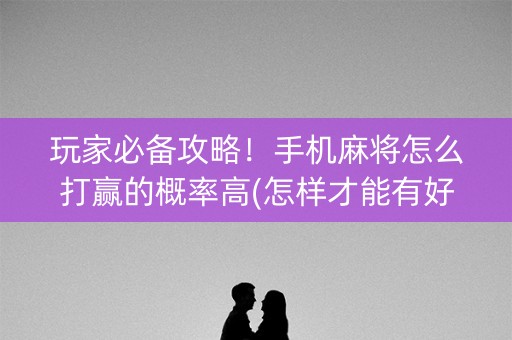 玩家必备攻略！手机麻将怎么打赢的概率高(怎样才能有好牌)