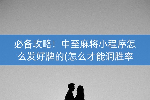 必备攻略！中至麻将小程序怎么发好牌的(怎么才能调胜率)