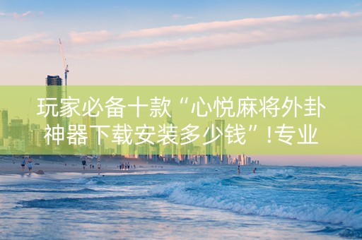 玩家必备十款“心悦麻将外卦神器下载安装多少钱”!专业师傅带你一起了解（详细教程）-知乎