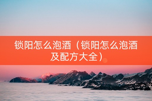 锁阳怎么泡酒（锁阳怎么泡酒及配方大全）