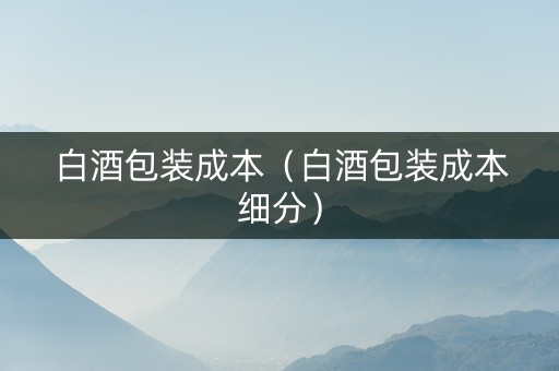 白酒包装成本（白酒包装成本细分）