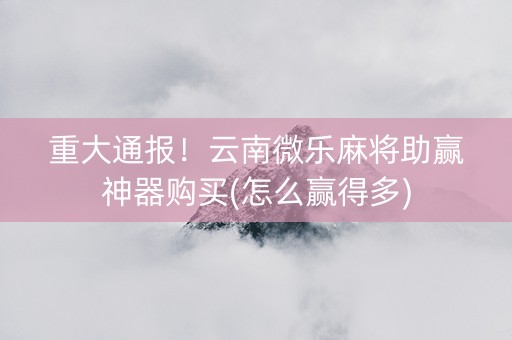 重大通报！云南微乐麻将助赢神器购买(怎么赢得多)