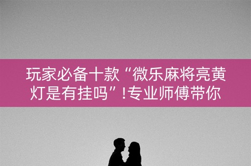 玩家必备十款“微乐麻将亮黄灯是有挂吗”!专业师傅带你一起了解（详细教程）-知乎