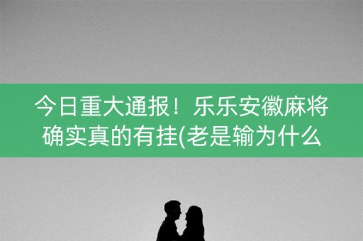今日重大通报！乐乐安徽麻将确实真的有挂(老是输为什么)
