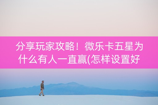 分享玩家攻略！微乐卡五星为什么有人一直赢(怎样设置好牌)