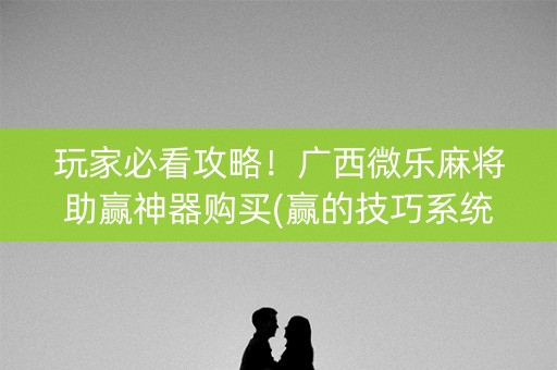 玩家必看攻略！广西微乐麻将助赢神器购买(赢的技巧系统规律)