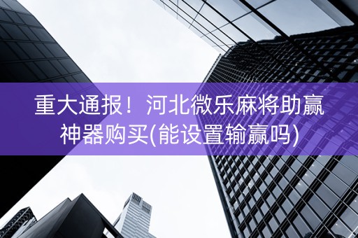 重大通报！河北微乐麻将助赢神器购买(能设置输赢吗)