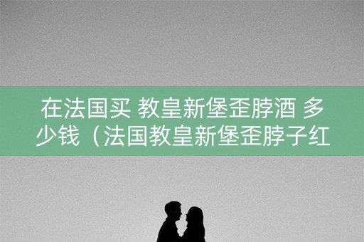 在法国买 教皇新堡歪脖酒 多少钱（法国教皇新堡歪脖子红酒）