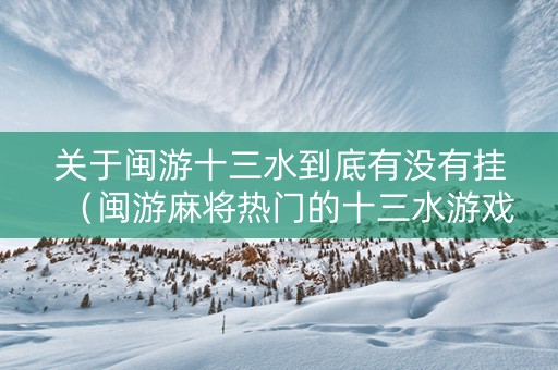 关于闽游十三水到底有没有挂（闽游麻将热门的十三水游戏）