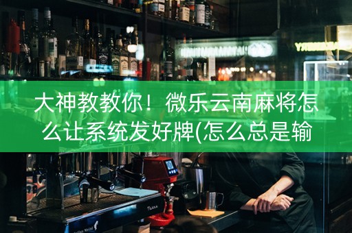 大神教教你！微乐云南麻将怎么让系统发好牌(怎么总是输)