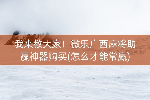 我来教大家！微乐广西麻将助赢神器购买(怎么才能常赢)