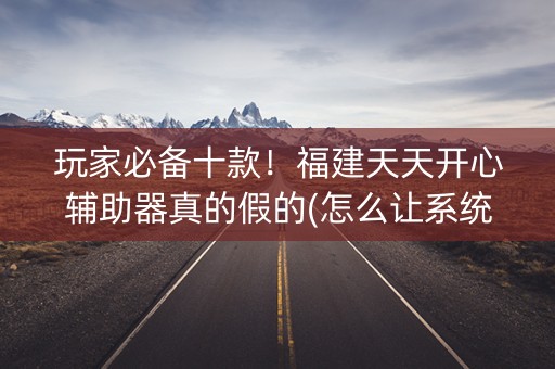 玩家必备十款！福建天天开心辅助器真的假的(怎么让系统给好牌)