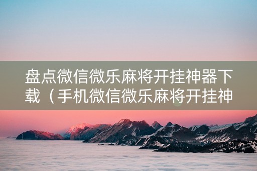 盘点微信微乐麻将开挂神器下载（手机微信微乐麻将开挂神器）