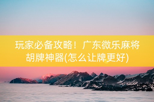 玩家必备攻略！广东微乐麻将胡牌神器(怎么让牌更好)