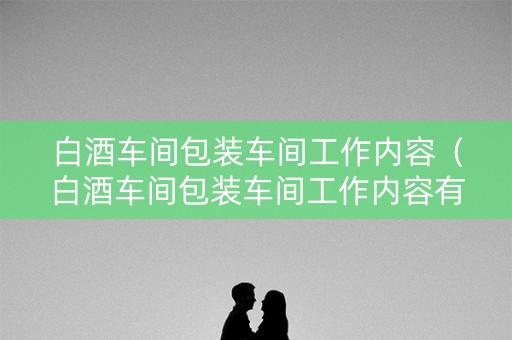 白酒车间包装车间工作内容（白酒车间包装车间工作内容有哪些）