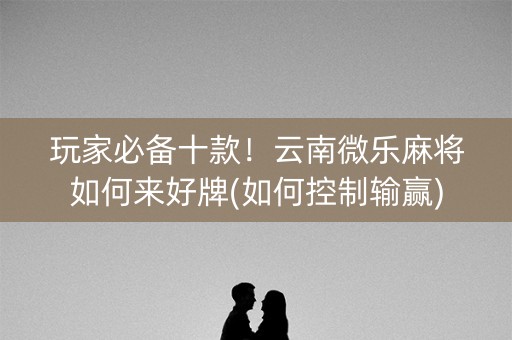 玩家必备十款！云南微乐麻将如何来好牌(如何控制输赢)