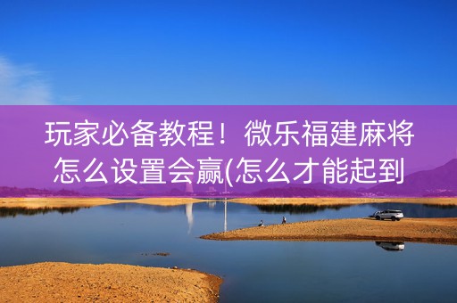 玩家必备教程！微乐福建麻将怎么设置会赢(怎么才能起到好牌)