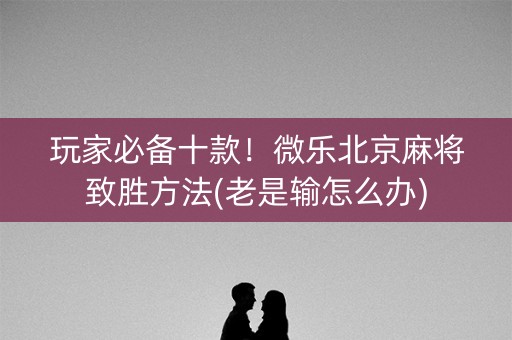 玩家必备十款！微乐北京麻将致胜方法(老是输怎么办)