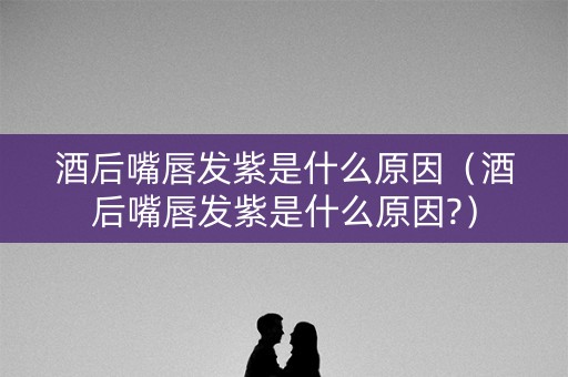 酒后嘴唇发紫是什么原因（酒后嘴唇发紫是什么原因?）