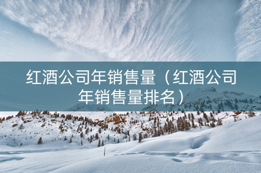 红酒公司年销售量（红酒公司年销售量排名）
