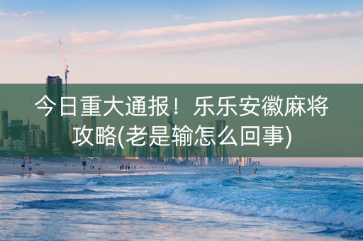 今日重大通报！乐乐安徽麻将攻略(老是输怎么回事)