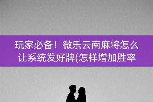 玩家必备！微乐云南麻将怎么让系统发好牌(怎样增加胜率)