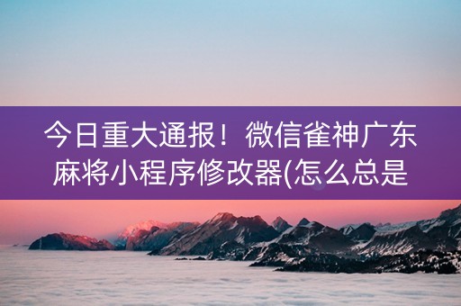 今日重大通报！微信雀神广东麻将小程序修改器(怎么总是输)