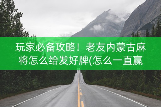 玩家必备攻略！老友内蒙古麻将怎么给发好牌(怎么一直赢)