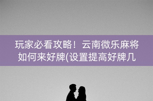 玩家必看攻略！云南微乐麻将如何来好牌(设置提高好牌几率)