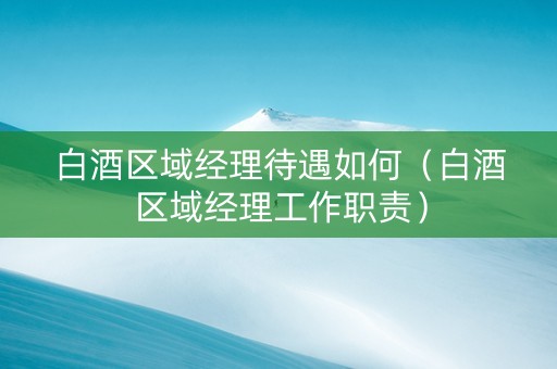 白酒区域经理待遇如何（白酒区域经理工作职责）