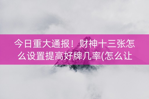 今日重大通报！财神十三张怎么设置提高好牌几率(怎么让系统发好牌)