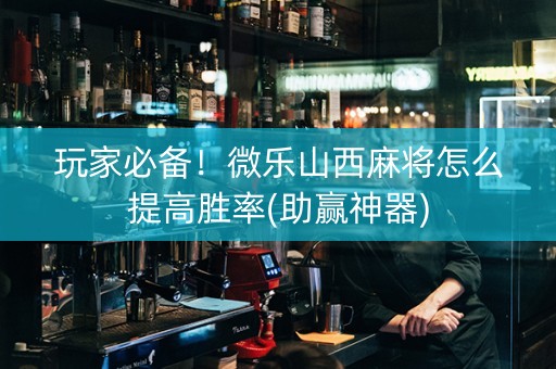 玩家必备！微乐山西麻将怎么提高胜率(助赢神器)