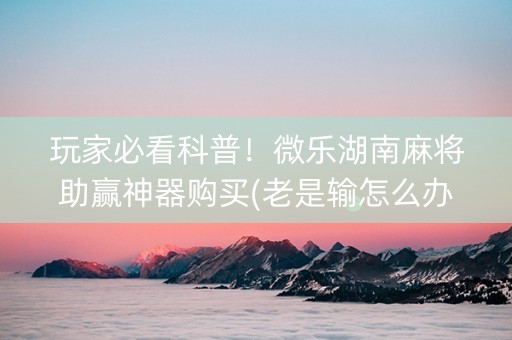 玩家必看科普！微乐湖南麻将助赢神器购买(老是输怎么办)