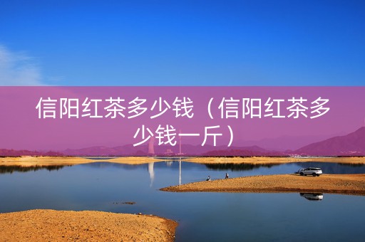 信阳红茶多少钱（信阳红茶多少钱一斤）