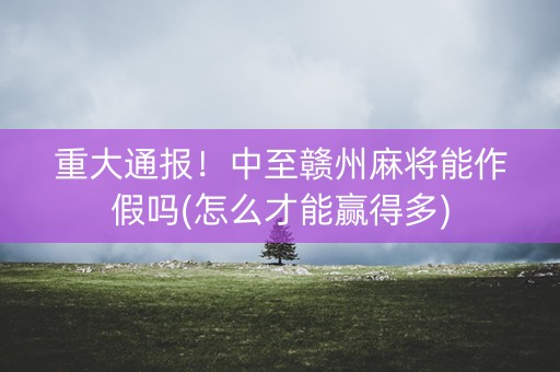 重大通报！中至赣州麻将能作假吗(怎么才能赢得多)