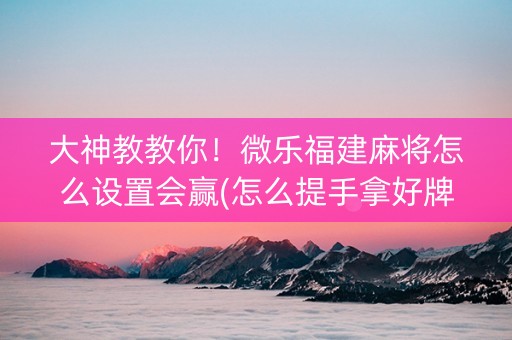 大神教教你！微乐福建麻将怎么设置会赢(怎么提手拿好牌)