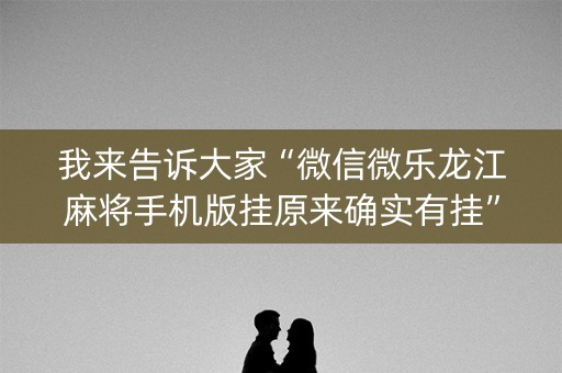 我来告诉大家“微信微乐龙江麻将手机版挂原来确实有挂”!(其实确实有挂)-知乎