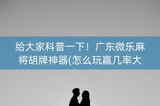 给大家科普一下！广东微乐麻将胡牌神器(怎么玩赢几率大)