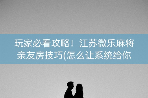 玩家必看攻略！江苏微乐麻将亲友房技巧(怎么让系统给你发好牌)