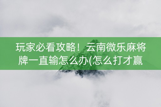 玩家必看攻略！云南微乐麻将牌一直输怎么办(怎么打才赢)