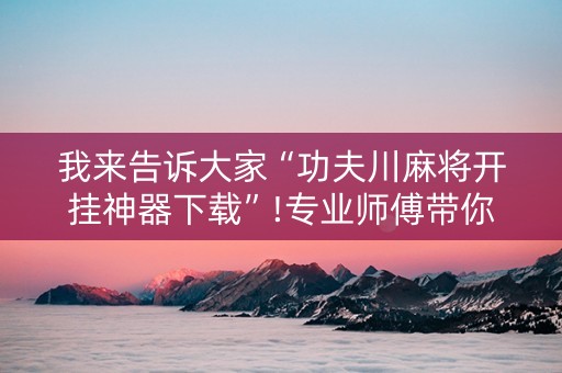 我来告诉大家“功夫川麻将开挂神器下载”!专业师傅带你一起了解（详细教程）-知乎