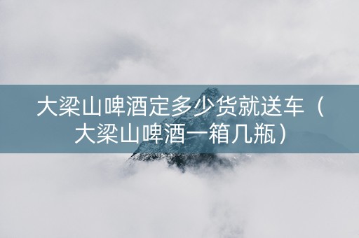 大梁山啤酒定多少货就送车（大梁山啤酒一箱几瓶）