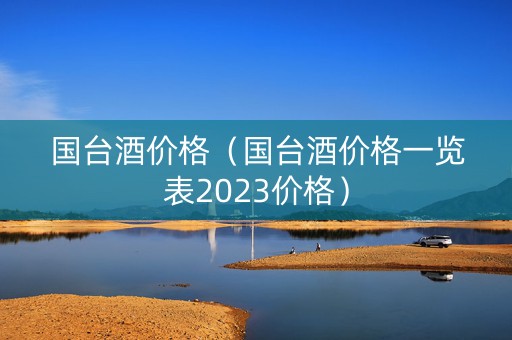 国台酒价格（国台酒价格一览表2023价格）