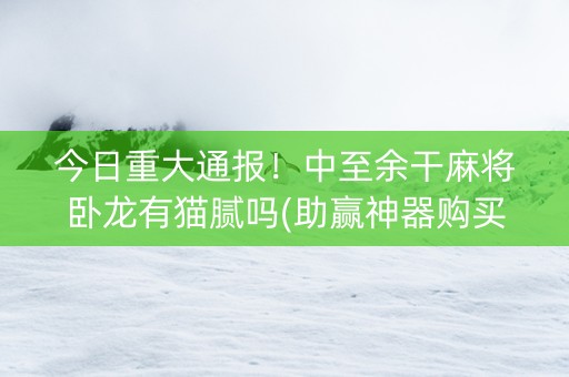 今日重大通报！中至余干麻将卧龙有猫腻吗(助赢神器购买)